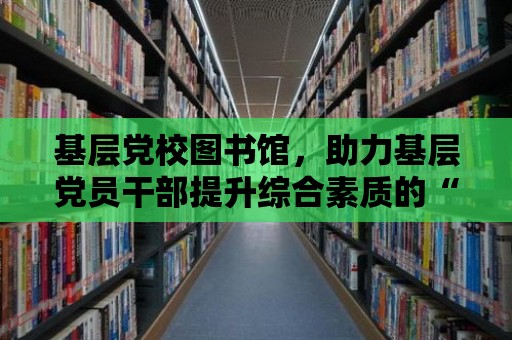 基層黨校圖書館，助力基層黨員干部提升綜合素質的“知識寶庫”