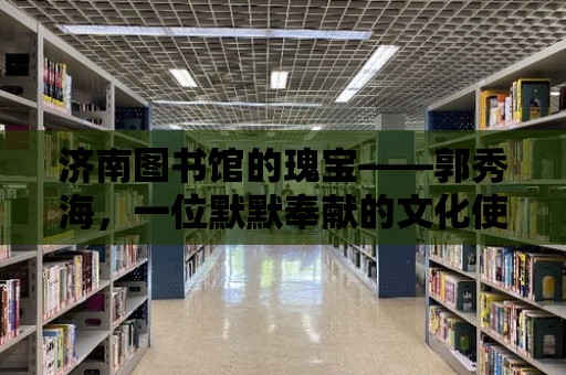 濟南圖書館的瑰寶——郭秀海，一位默默奉獻的文化使者