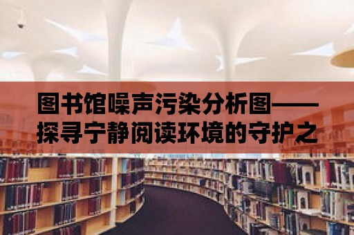 圖書館噪聲污染分析圖——探尋寧靜閱讀環境的守護之道