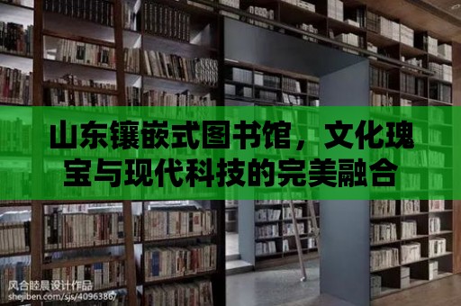 山東鑲嵌式圖書館，文化瑰寶與現(xiàn)代科技的完美融合