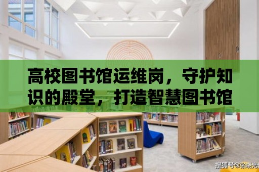 高校圖書館運維崗，守護知識的殿堂，打造智慧圖書館