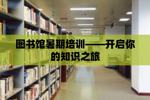 圖書館暑期培訓——開啟你的知識之旅