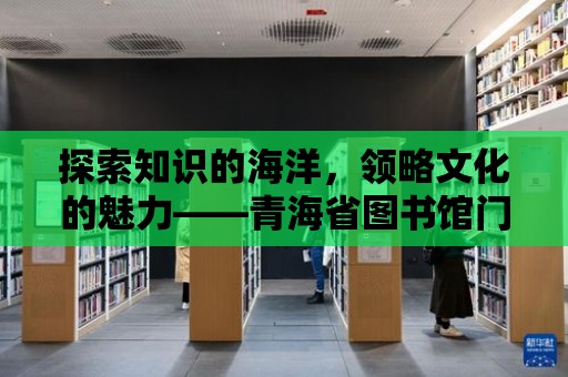 探索知識的海洋，領(lǐng)略文化的魅力——青海省圖書館門票等你來拿！