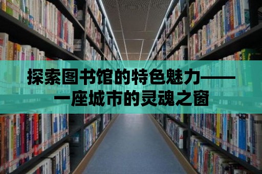 探索圖書館的特色魅力——一座城市的靈魂之窗