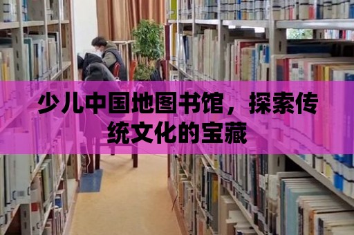 少兒中國地圖書館，探索傳統(tǒng)文化的寶藏