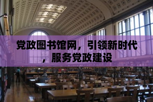 黨政圖書館網，引領新時代，服務黨政建設