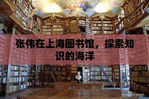 張偉在上海圖書館，探索知識的海洋