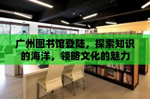 廣州圖書館登陸，探索知識的海洋，領略文化的魅力