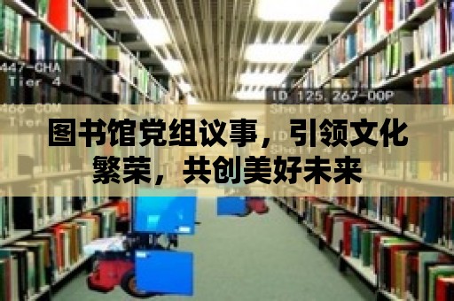 圖書館黨組議事，引領文化繁榮，共創美好未來