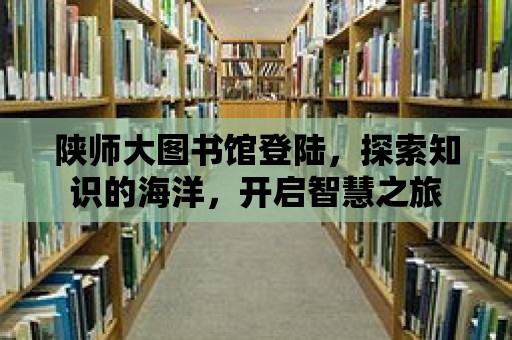 陜師大圖書館登陸，探索知識的海洋，開啟智慧之旅