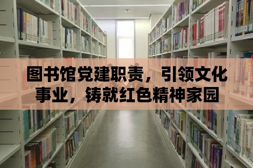 圖書館黨建職責(zé)，引領(lǐng)文化事業(yè)，鑄就紅色精神家園