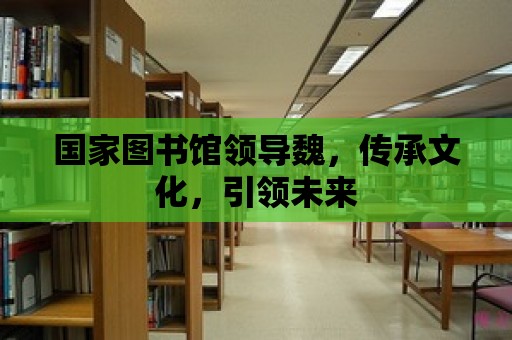 國家圖書館領導魏，傳承文化，引領未來