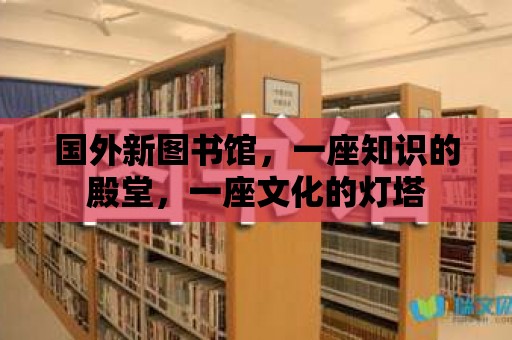 國外新圖書館，一座知識的殿堂，一座文化的燈塔