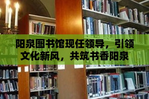 陽泉圖書館現任領導，引領文化新風，共筑書香陽泉