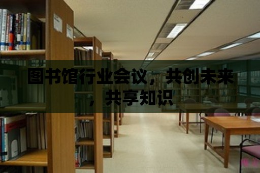 圖書館行業(yè)會議，共創(chuàng)未來，共享知識