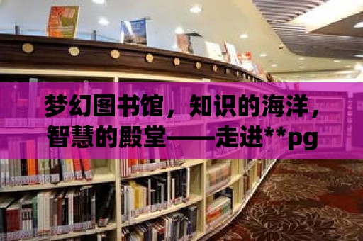 夢幻圖書館，知識的海洋，智慧的殿堂——走進**pg圖書館