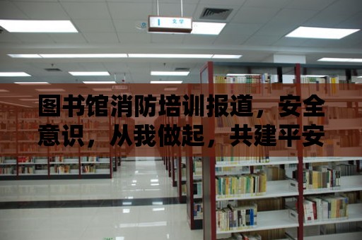 圖書館消防培訓報道，安全意識，從我做起，共建平安家園