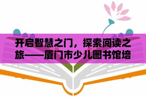 開啟智慧之門，探索閱讀之旅——廈門市少兒圖書館培訓