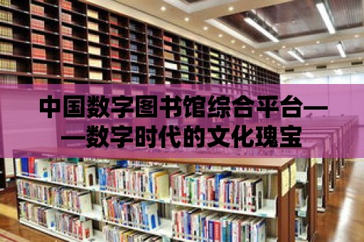 中國數字圖書館綜合平臺——數字時代的文化瑰寶