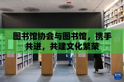 圖書館協(xié)會(huì)與圖書館，攜手共進(jìn)，共建文化繁榮