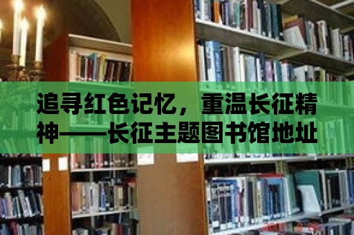 追尋紅色記憶，重溫長征精神——長征主題圖書館地址揭秘