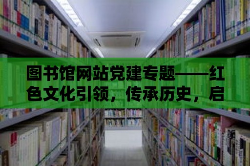 圖書館網站黨建專題——紅色文化引領，傳承歷史，啟迪未來