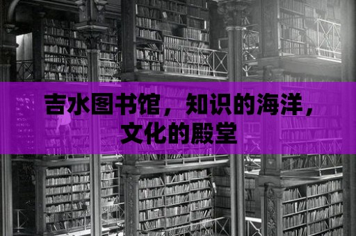 吉水圖書館，知識的海洋，文化的殿堂