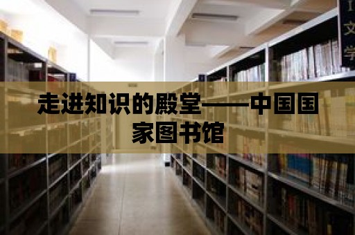 走進知識的殿堂——中國國家圖書館