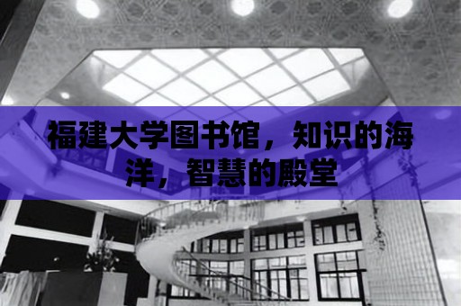 福建大學圖書館，知識的海洋，智慧的殿堂