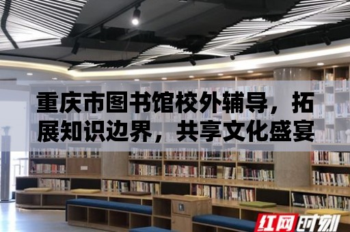 重慶市圖書館校外輔導(dǎo)，拓展知識邊界，共享文化盛宴