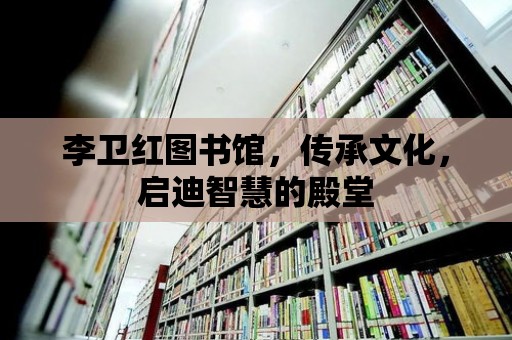 李衛紅圖書館，傳承文化，啟迪智慧的殿堂