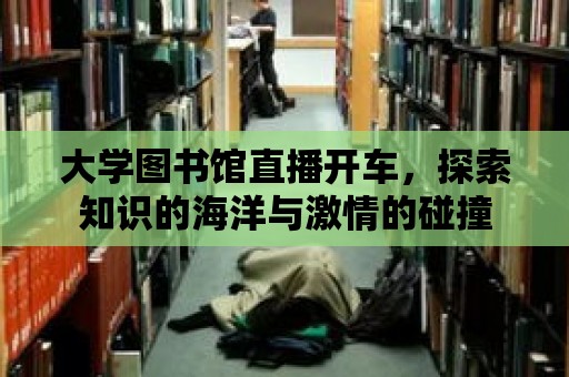 大學圖書館直播開車，探索知識的海洋與激情的碰撞