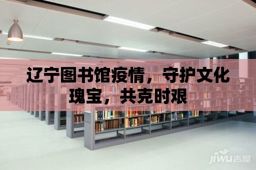 遼寧圖書館疫情，守護文化瑰寶，共克時艱