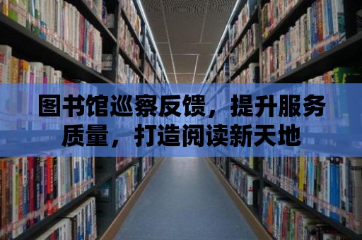 圖書館巡察反饋，提升服務質量，打造閱讀新天地