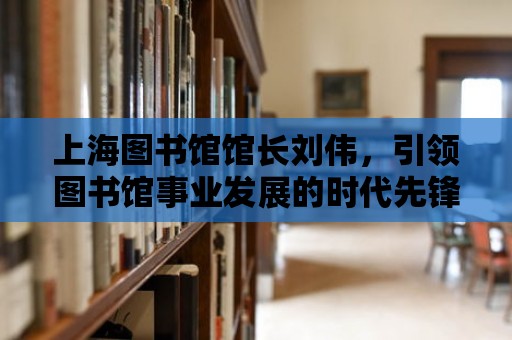 上海圖書館館長劉偉，引領圖書館事業發展的時代先鋒