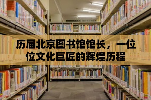 歷屆北京圖書館館長，一位位文化巨匠的輝煌歷程