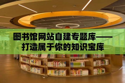 圖書館網站自建專題庫——打造屬于你的知識寶庫