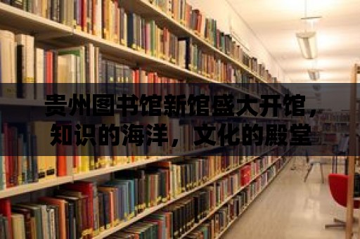 貴州圖書館新館盛大開館，知識的海洋，文化的殿堂