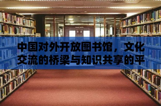 中國對外開放圖書館，文化交流的橋梁與知識共享的平臺