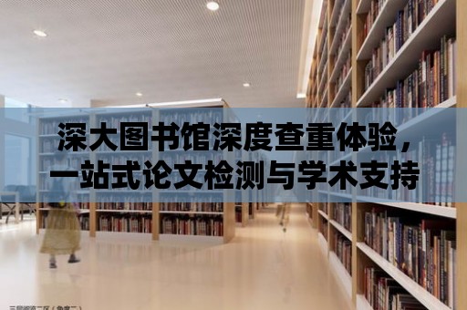 深大圖書館深度查重體驗(yàn)，一站式論文檢測與學(xué)術(shù)支持中心