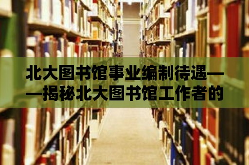 北大圖書館事業編制待遇——揭秘北大圖書館工作者的幸福生活