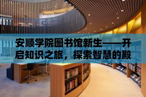 安順學(xué)院圖書館新生——開啟知識之旅，探索智慧的殿堂