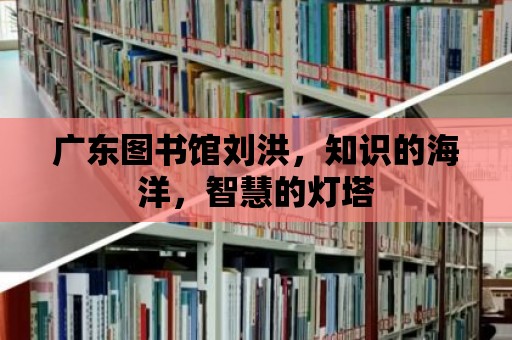 廣東圖書館劉洪，知識的海洋，智慧的燈塔