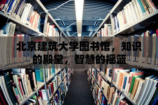 北京建筑大學圖書館，知識的殿堂，智慧的搖籃