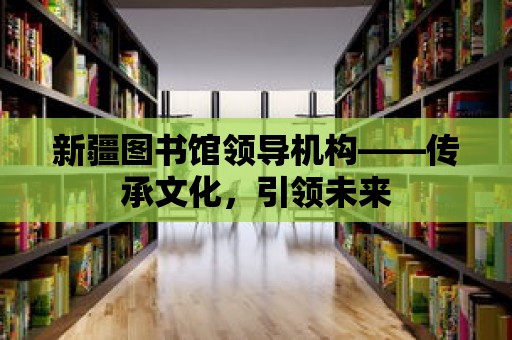 新疆圖書館領導機構——傳承文化，引領未來