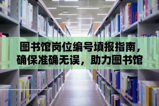 圖書館崗位編號填報指南，確保準確無誤，助力圖書館事業發展