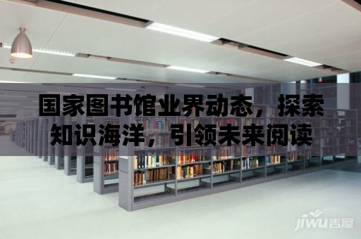 國家圖書館業界動態，探索知識海洋，引領未來閱讀