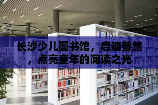 長沙少兒圖書館，啟迪智慧，點亮童年的閱讀之光