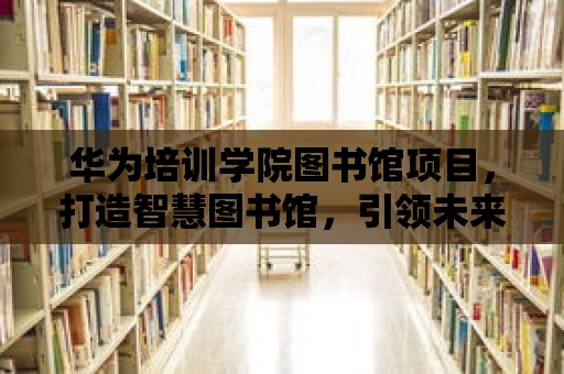 華為培訓學院圖書館項目，打造智慧圖書館，引領未來學習新潮流