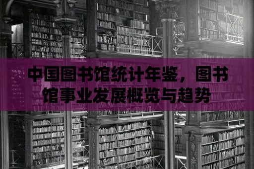 中國圖書館統計年鑒，圖書館事業發展概覽與趨勢